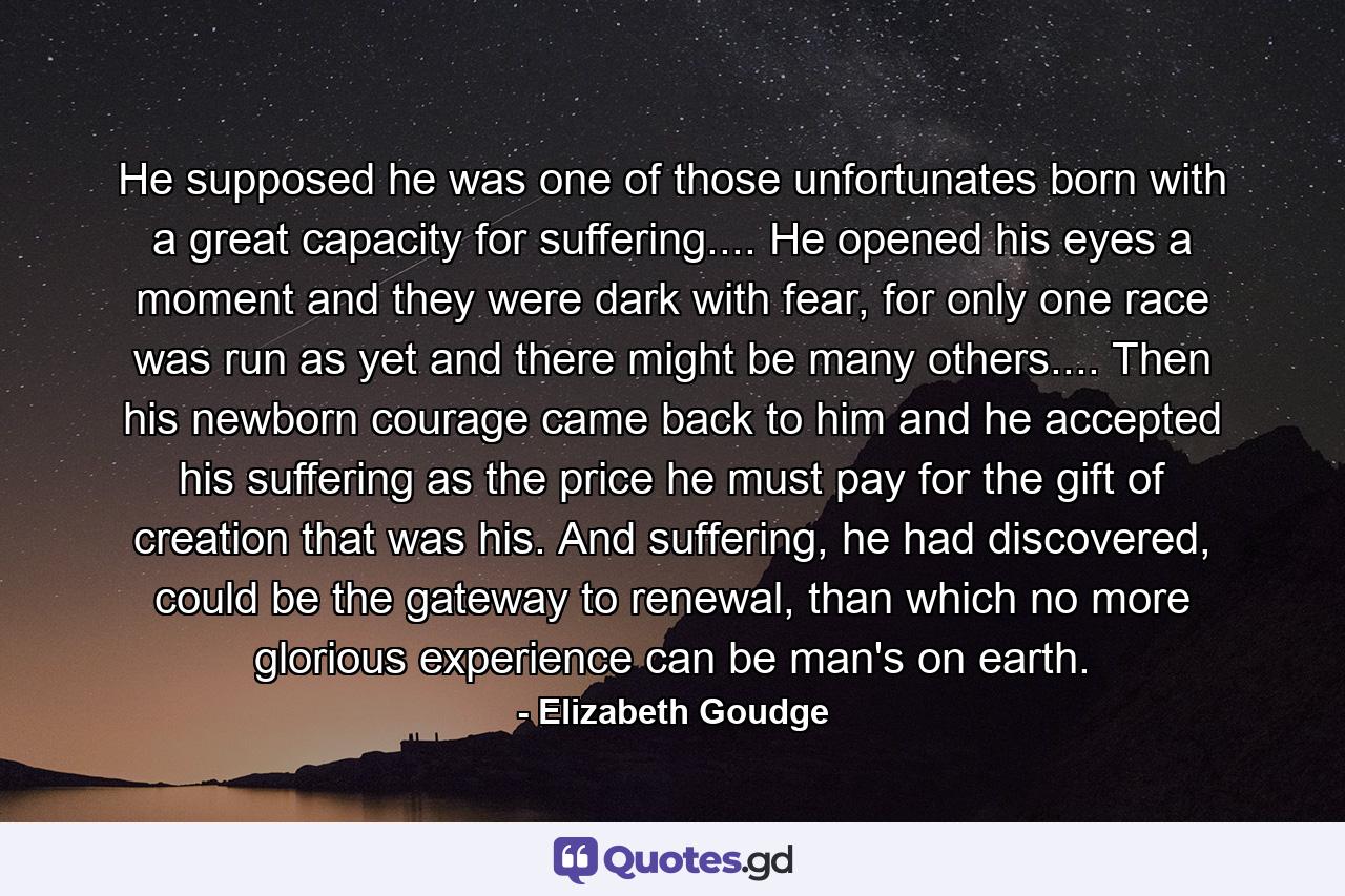 He supposed he was one of those unfortunates born with a great capacity for suffering.... He opened his eyes a moment and they were dark with fear, for only one race was run as yet and there might be many others.... Then his newborn courage came back to him and he accepted his suffering as the price he must pay for the gift of creation that was his. And suffering, he had discovered, could be the gateway to renewal, than which no more glorious experience can be man's on earth. - Quote by Elizabeth Goudge