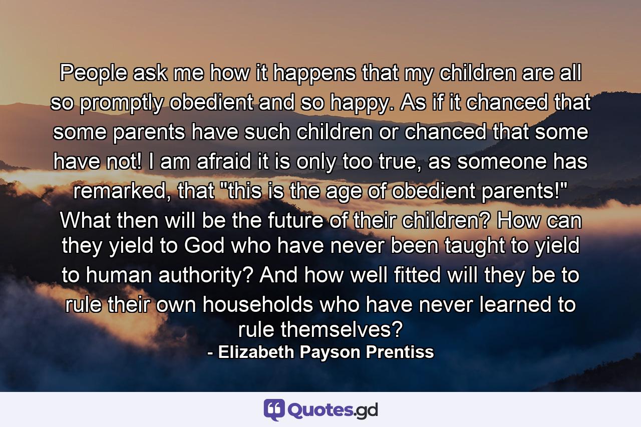 People ask me how it happens that my children are all so promptly obedient and so happy. As if it chanced that some parents have such children or chanced that some have not! I am afraid it is only too true, as someone has remarked, that 