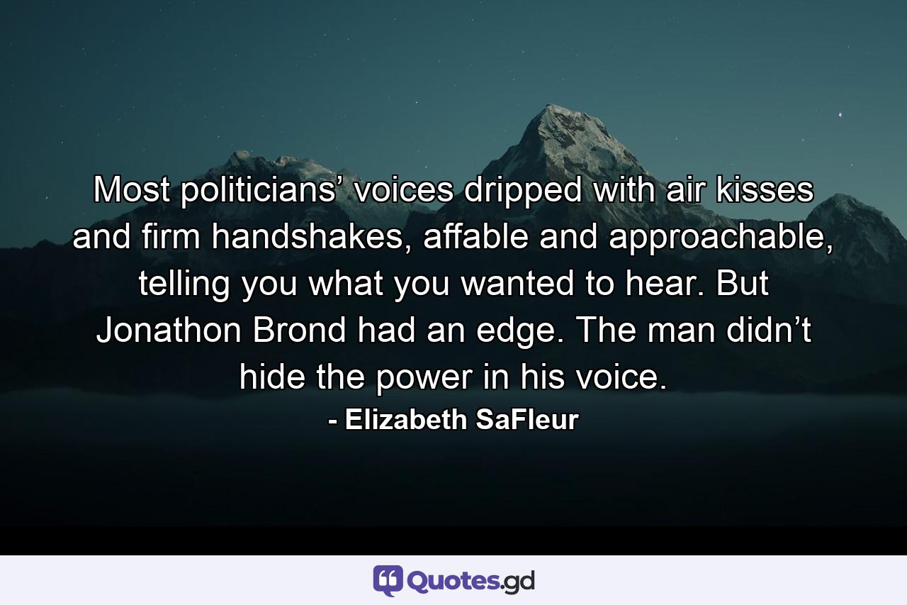 Most politicians’ voices dripped with air kisses and firm handshakes, affable and approachable, telling you what you wanted to hear. But Jonathon Brond had an edge. The man didn’t hide the power in his voice. - Quote by Elizabeth SaFleur