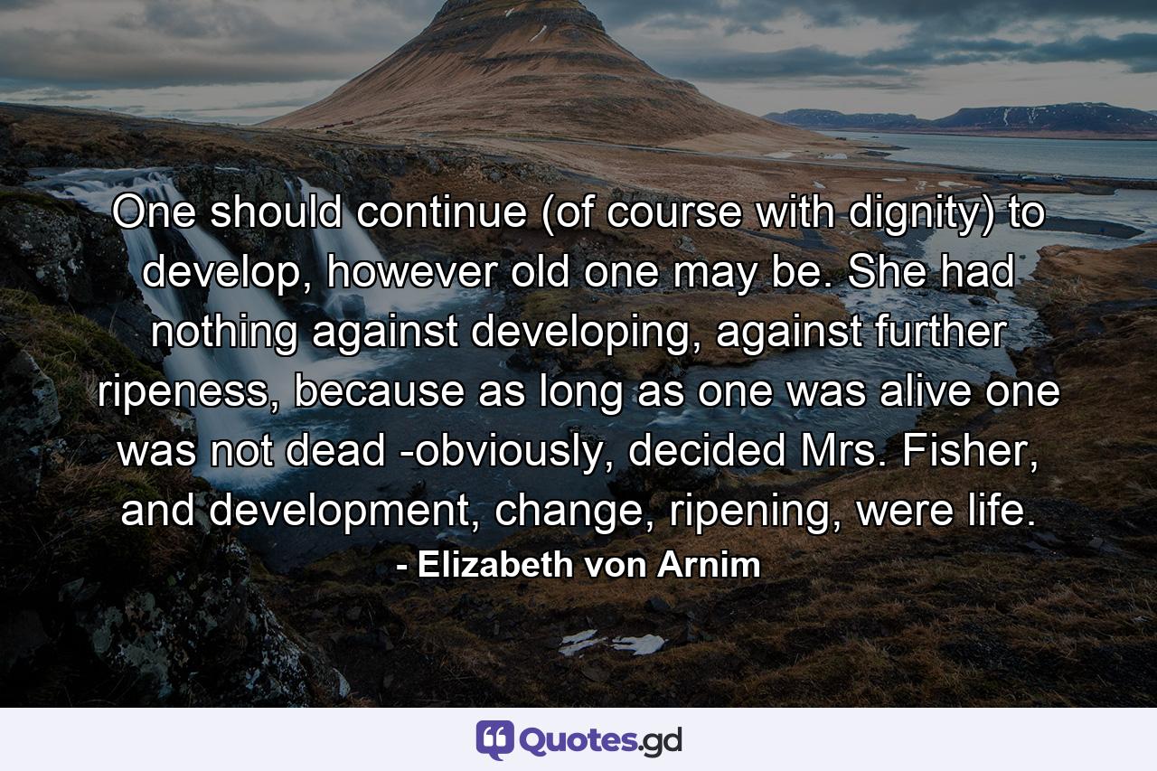 One should continue (of course with dignity) to develop, however old one may be. She had nothing against developing, against further ripeness, because as long as one was alive one was not dead -obviously, decided Mrs. Fisher, and development, change, ripening, were life. - Quote by Elizabeth von Arnim