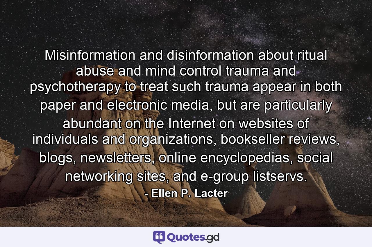 Misinformation and disinformation about ritual abuse and mind control trauma and psychotherapy to treat such trauma appear in both paper and electronic media, but are particularly abundant on the Internet on websites of individuals and organizations, bookseller reviews, blogs, newsletters, online encyclopedias, social networking sites, and e-group listservs. - Quote by Ellen P. Lacter