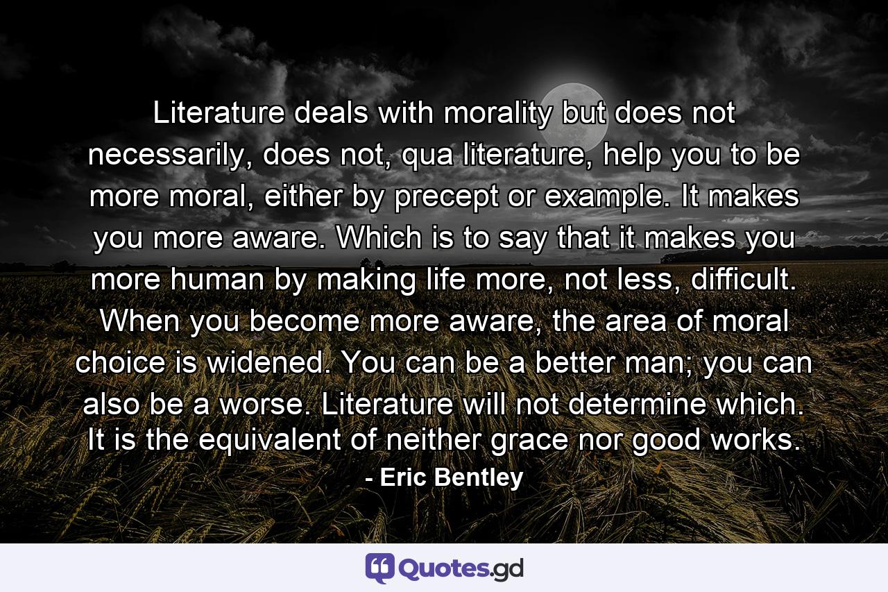 Literature deals with morality but does not necessarily, does not, qua literature, help you to be more moral, either by precept or example. It makes you more aware. Which is to say that it makes you more human by making life more, not less, difficult. When you become more aware, the area of moral choice is widened. You can be a better man; you can also be a worse. Literature will not determine which. It is the equivalent of neither grace nor good works. - Quote by Eric Bentley