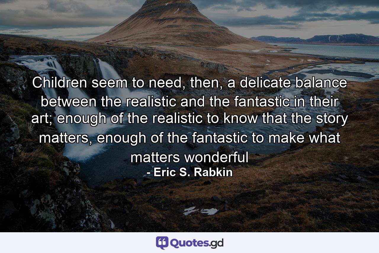 Children seem to need, then, a delicate balance between the realistic and the fantastic in their art; enough of the realistic to know that the story matters, enough of the fantastic to make what matters wonderful - Quote by Eric S. Rabkin