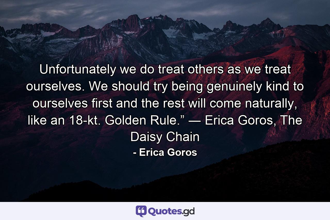 Unfortunately we do treat others as we treat ourselves. We should try being genuinely kind to ourselves first and the rest will come naturally, like an 18-kt. Golden Rule.” ― Erica Goros, The Daisy Chain - Quote by Erica Goros