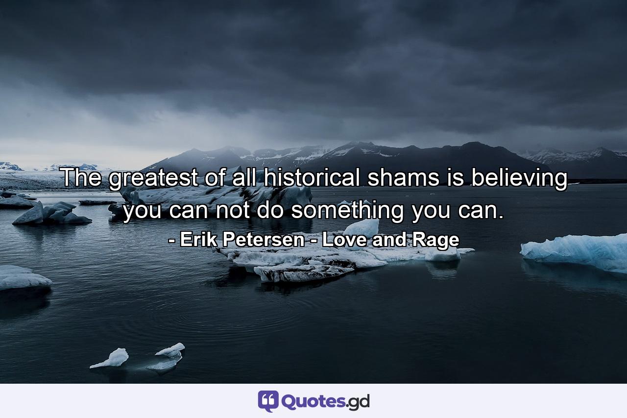 The greatest of all historical shams is believing you can not do something you can. - Quote by Erik Petersen - Love and Rage