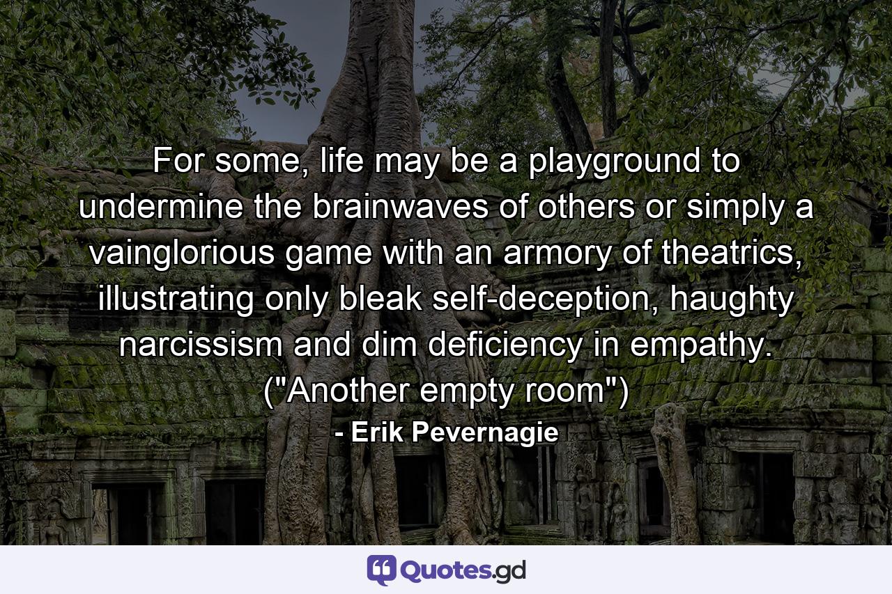 For some, life may be a playground to undermine the brainwaves of others or simply a vainglorious game with an armory of theatrics, illustrating only bleak self-deception, haughty narcissism and dim deficiency in empathy. (