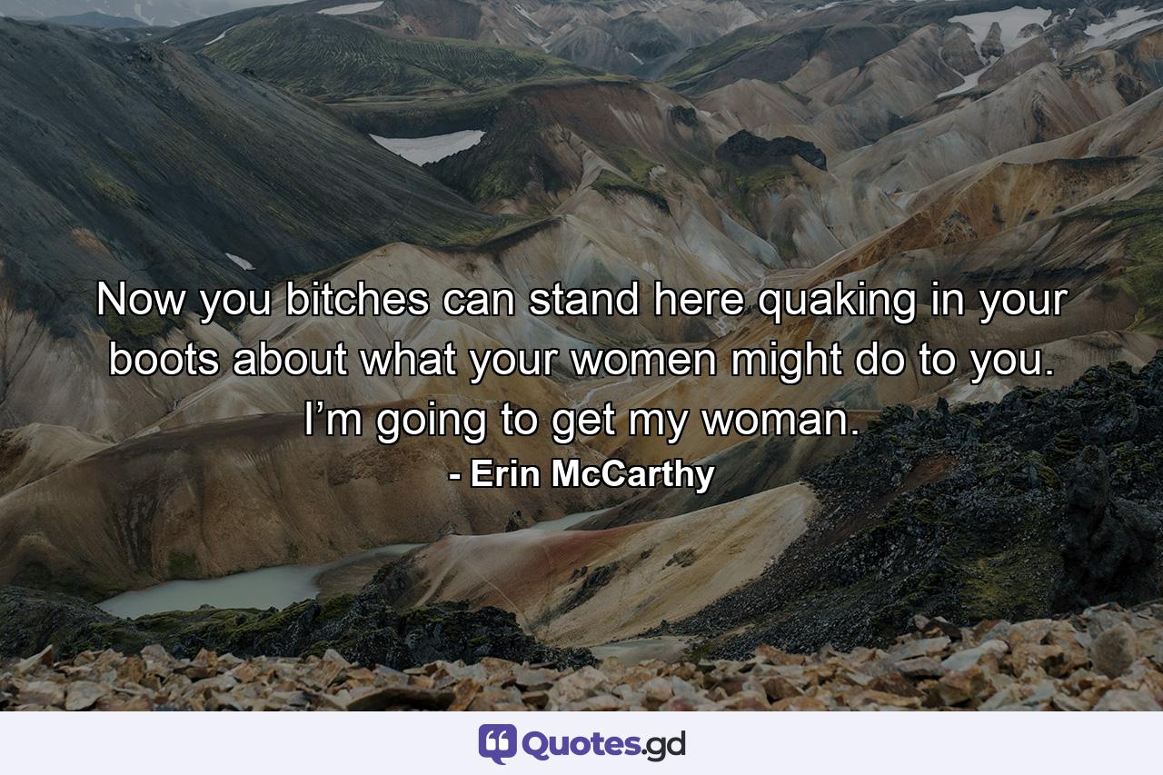 Now you bitches can stand here quaking in your boots about what your women might do to you. I’m going to get my woman. - Quote by Erin McCarthy