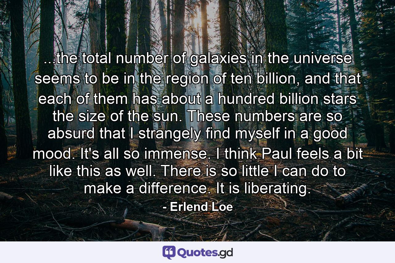 ...the total number of galaxies in the universe seems to be in the region of ten billion, and that each of them has about a hundred billion stars the size of the sun. These numbers are so absurd that I strangely find myself in a good mood. It's all so immense. I think Paul feels a bit like this as well. There is so little I can do to make a difference. It is liberating. - Quote by Erlend Loe