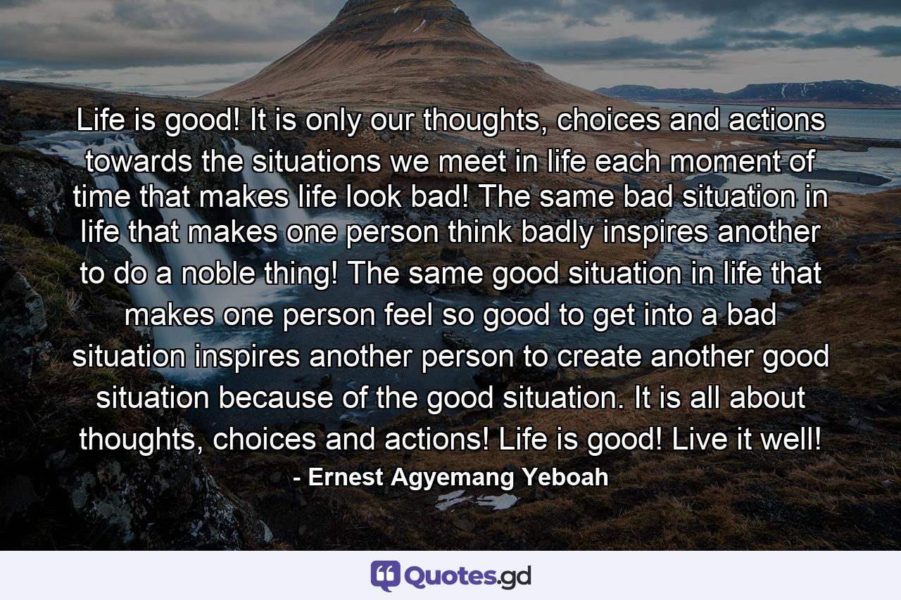 Life is good! It is only our thoughts, choices and actions towards the situations we meet in life each moment of time that makes life look bad! The same bad situation in life that makes one person think badly inspires another to do a noble thing! The same good situation in life that makes one person feel so good to get into a bad situation inspires another person to create another good situation because of the good situation. It is all about thoughts, choices and actions! Life is good! Live it well! - Quote by Ernest Agyemang Yeboah