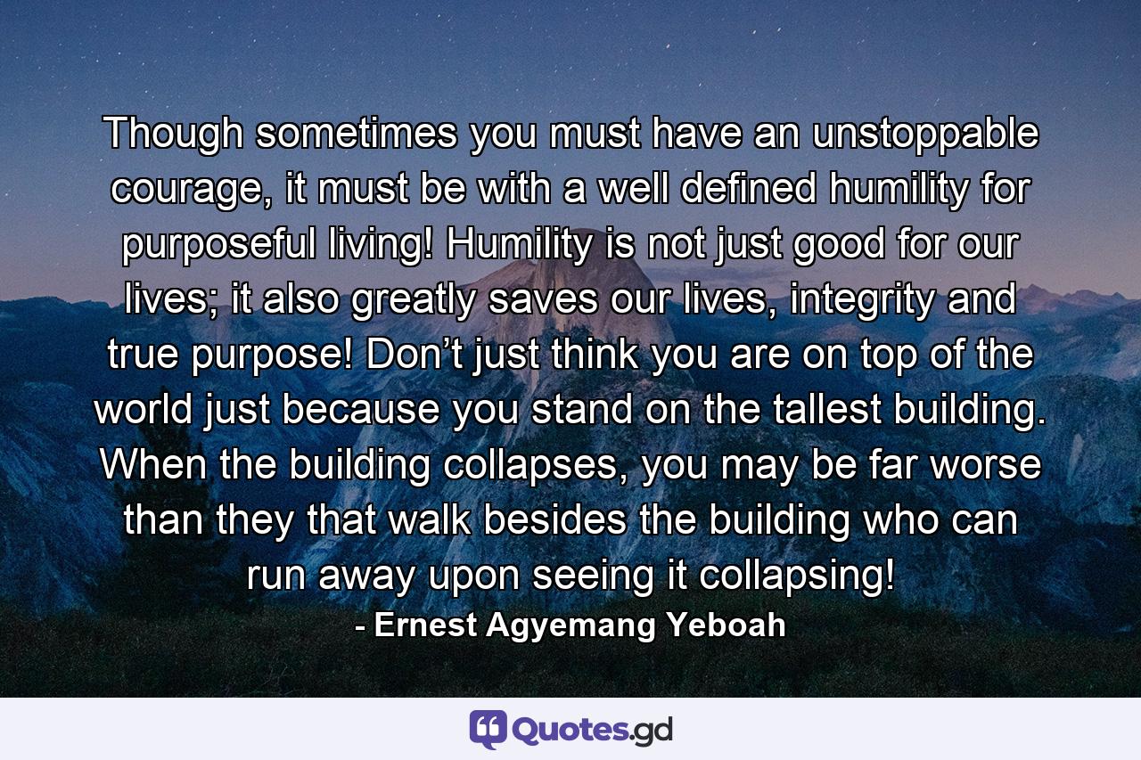 Though sometimes you must have an unstoppable courage, it must be with a well defined humility for purposeful living! Humility is not just good for our lives; it also greatly saves our lives, integrity and true purpose! Don’t just think you are on top of the world just because you stand on the tallest building. When the building collapses, you may be far worse than they that walk besides the building who can run away upon seeing it collapsing! - Quote by Ernest Agyemang Yeboah