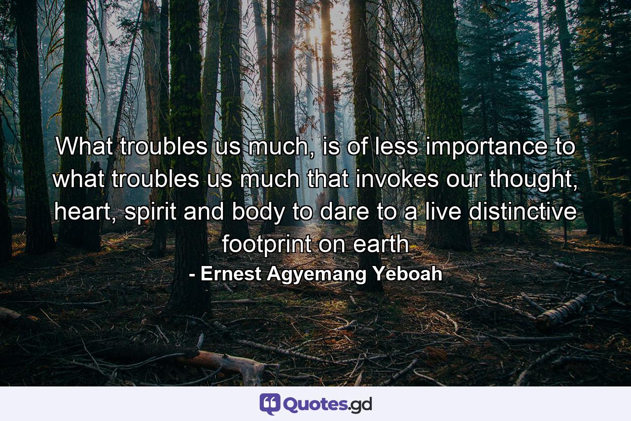 What troubles us much, is of less importance to what troubles us much that invokes our thought, heart, spirit and body to dare to a live distinctive footprint on earth - Quote by Ernest Agyemang Yeboah