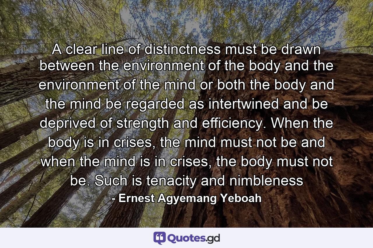 A clear line of distinctness must be drawn between the environment of the body and the environment of the mind or both the body and the mind be regarded as intertwined and be deprived of strength and efficiency. When the body is in crises, the mind must not be and when the mind is in crises, the body must not be. Such is tenacity and nimbleness - Quote by Ernest Agyemang Yeboah