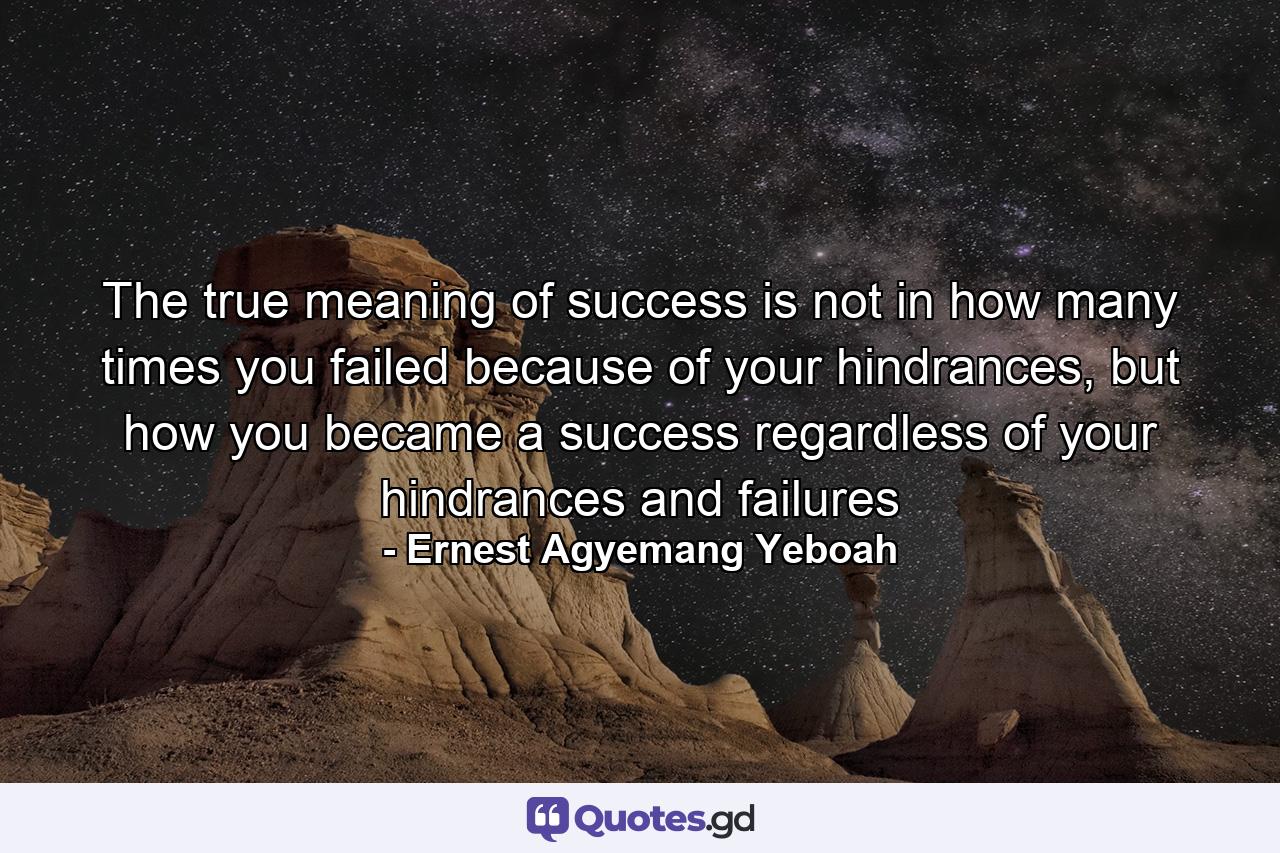 The true meaning of success is not in how many times you failed because of your hindrances, but how you became a success regardless of your hindrances and failures - Quote by Ernest Agyemang Yeboah