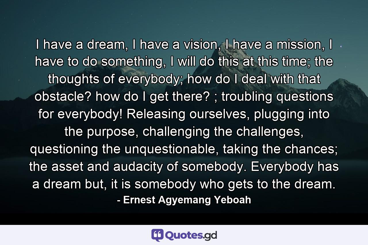 I have a dream, I have a vision, I have a mission, I have to do something, I will do this at this time; the thoughts of everybody; how do I deal with that obstacle? how do I get there? ; troubling questions for everybody! Releasing ourselves, plugging into the purpose, challenging the challenges, questioning the unquestionable, taking the chances; the asset and audacity of somebody. Everybody has a dream but, it is somebody who gets to the dream. - Quote by Ernest Agyemang Yeboah