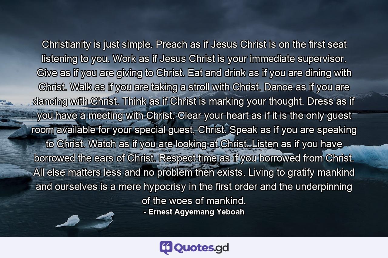 Christianity is just simple. Preach as if Jesus Christ is on the first seat listening to you. Work as if Jesus Christ is your immediate supervisor. Give as if you are giving to Christ. Eat and drink as if you are dining with Christ. Walk as if you are taking a stroll with Christ. Dance as if you are dancing with Christ. Think as if Christ is marking your thought. Dress as if you have a meeting with Christ. Clear your heart as if it is the only guest room available for your special guest, Christ. Speak as if you are speaking to Christ. Watch as if you are looking at Christ. Listen as if you have borrowed the ears of Christ. Respect time as if you borrowed from Christ. All else matters less and no problem then exists. Living to gratify mankind and ourselves is a mere hypocrisy in the first order and the underpinning of the woes of mankind. - Quote by Ernest Agyemang Yeboah