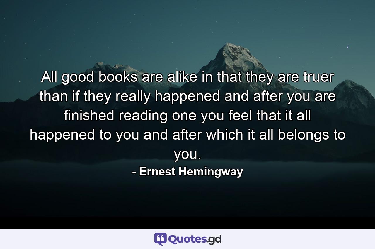 All good books are alike in that they are truer than if they really happened and after you are finished reading one you feel that it all happened to you and after which it all belongs to you. - Quote by Ernest Hemingway