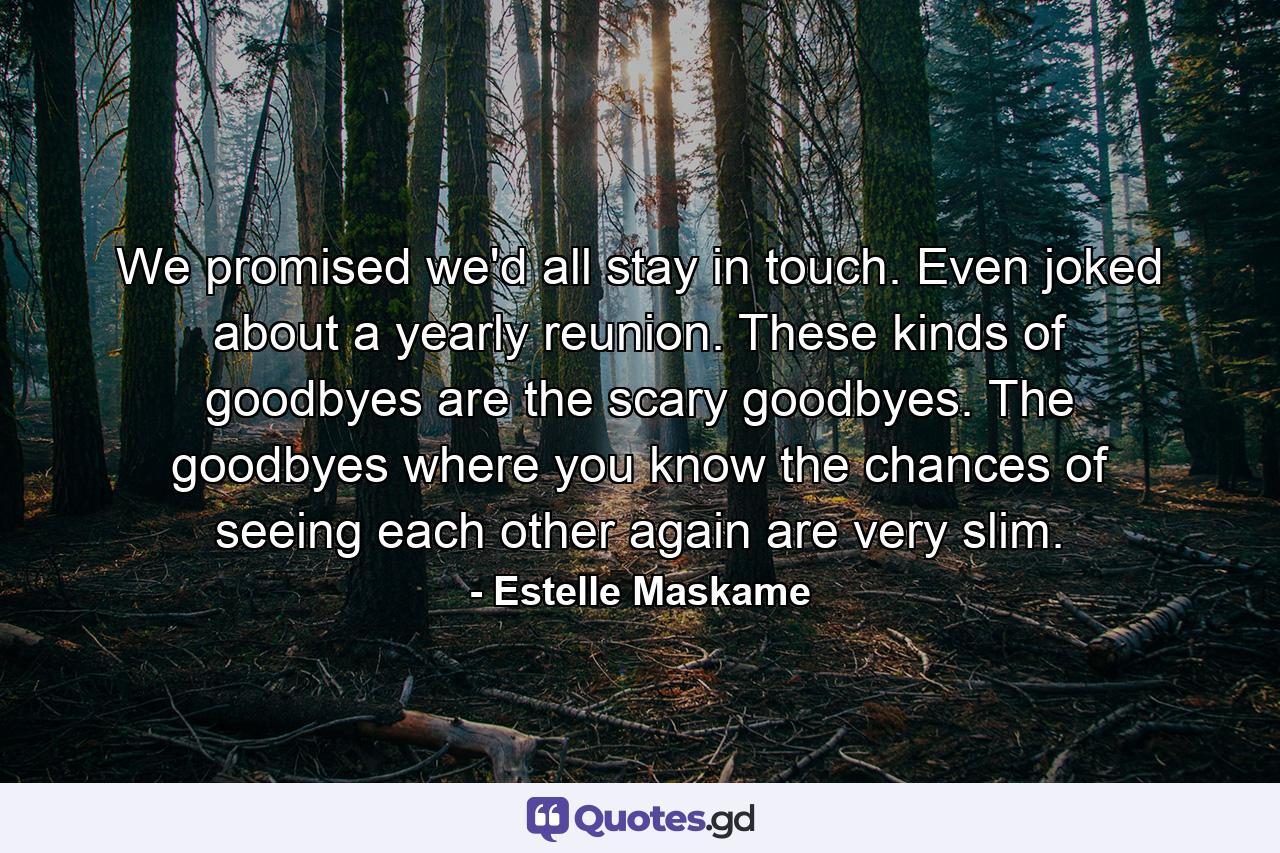 We promised we'd all stay in touch. Even joked about a yearly reunion. These kinds of goodbyes are the scary goodbyes. The goodbyes where you know the chances of seeing each other again are very slim. - Quote by Estelle Maskame