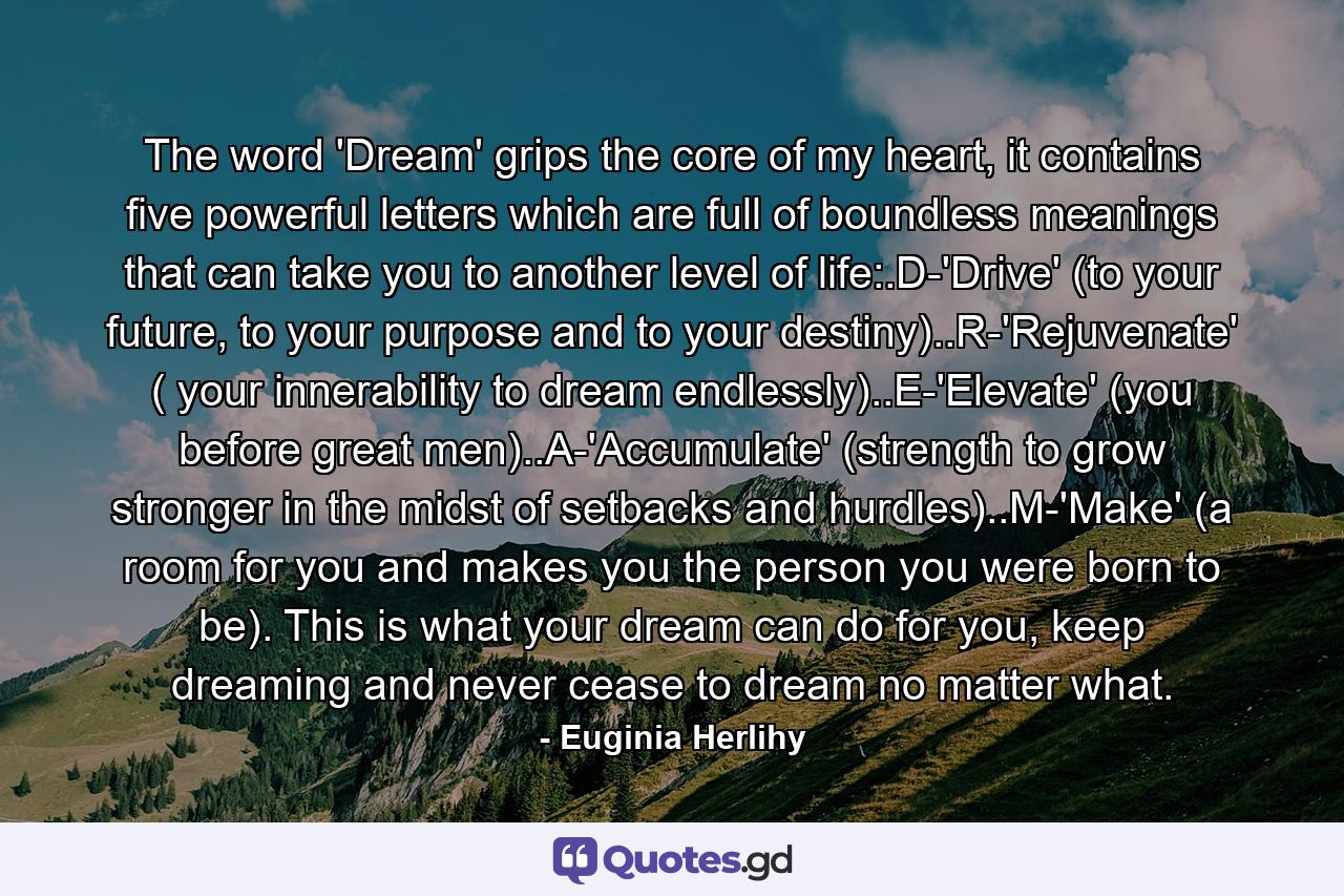 The word 'Dream' grips the core of my heart, it contains five powerful letters which are full of boundless meanings that can take you to another level of life:.D-'Drive' (to your future, to your purpose and to your destiny)..R-'Rejuvenate' ( your innerability to dream endlessly)..E-'Elevate' (you before great men)..A-'Accumulate' (strength to grow stronger in the midst of setbacks and hurdles)..M-'Make' (a room for you and makes you the person you were born to be). This is what your dream can do for you, keep dreaming and never cease to dream no matter what. - Quote by Euginia Herlihy