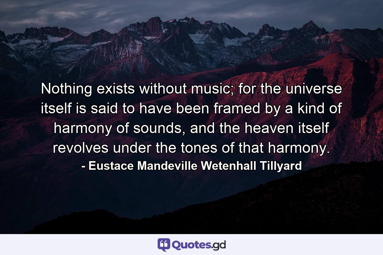 Nothing exists without music; for the universe itself is said to have been framed by a kind of harmony of sounds, and the heaven itself revolves under the tones of that harmony. - Quote by Eustace Mandeville Wetenhall Tillyard