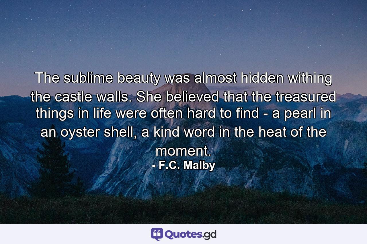 The sublime beauty was almost hidden withing the castle walls. She believed that the treasured things in life were often hard to find - a pearl in an oyster shell, a kind word in the heat of the moment. - Quote by F.C. Malby