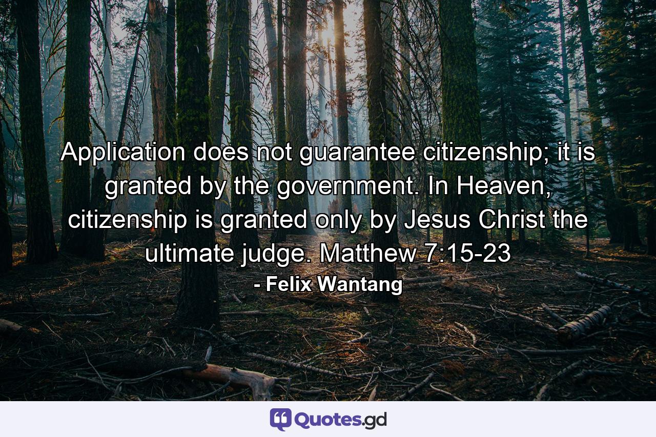 Application does not guarantee citizenship; it is granted by the government. In Heaven, citizenship is granted only by Jesus Christ the ultimate judge. Matthew 7:15-23 - Quote by Felix Wantang