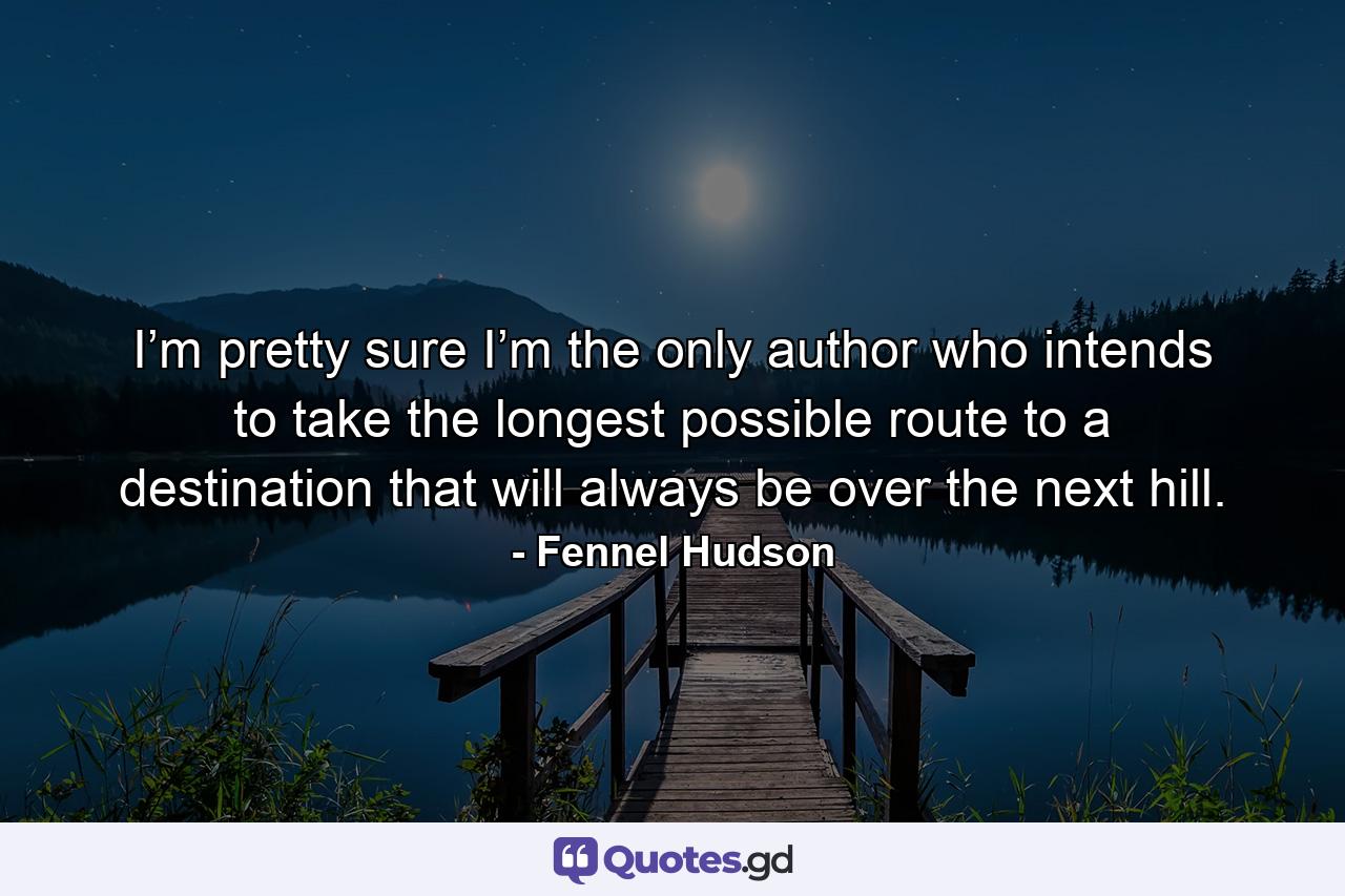 I’m pretty sure I’m the only author who intends to take the longest possible route to a destination that will always be over the next hill. - Quote by Fennel Hudson