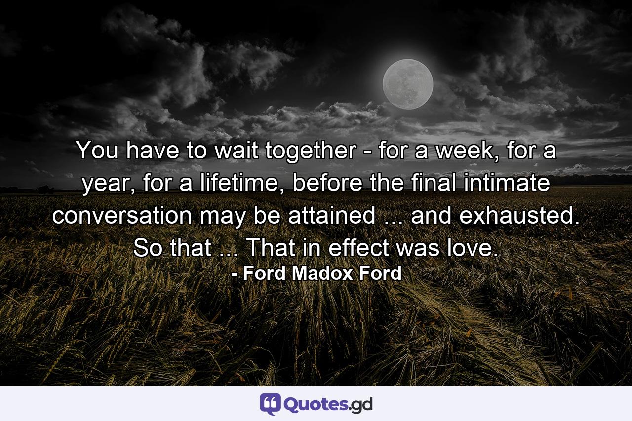 You have to wait together - for a week, for a year, for a lifetime, before the final intimate conversation may be attained ... and exhausted. So that ... That in effect was love. - Quote by Ford Madox Ford