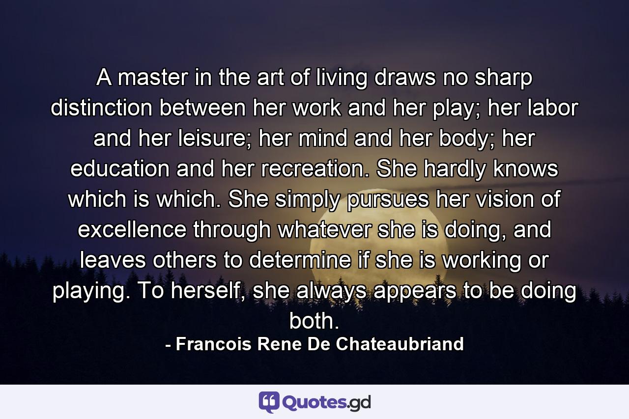 A master in the art of living draws no sharp distinction between her work and her play; her labor and her leisure; her mind and her body; her education and her recreation. She hardly knows which is which. She simply pursues her vision of excellence through whatever she is doing, and leaves others to determine if she is working or playing. To herself, she always appears to be doing both. - Quote by Francois Rene De Chateaubriand