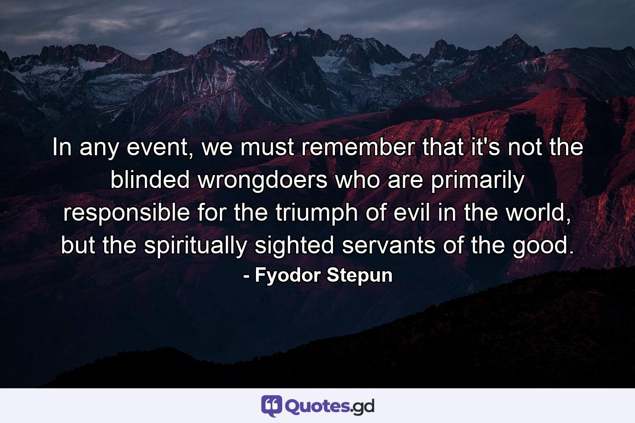 In any event, we must remember that it's not the blinded wrongdoers who are primarily responsible for the triumph of evil in the world, but the spiritually sighted servants of the good. - Quote by Fyodor Stepun