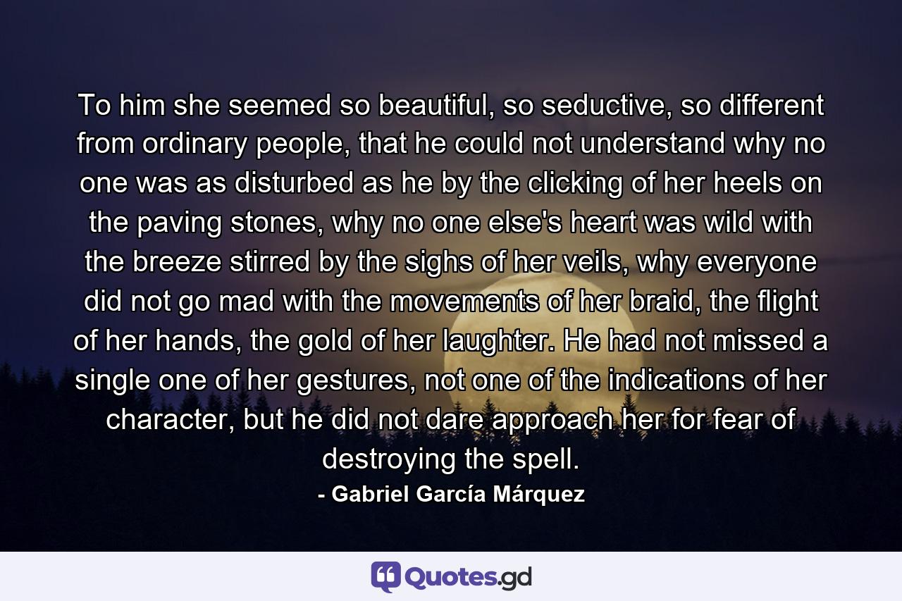 To him she seemed so beautiful, so seductive, so different from ordinary people, that he could not understand why no one was as disturbed as he by the clicking of her heels on the paving stones, why no one else's heart was wild with the breeze stirred by the sighs of her veils, why everyone did not go mad with the movements of her braid, the flight of her hands, the gold of her laughter. He had not missed a single one of her gestures, not one of the indications of her character, but he did not dare approach her for fear of destroying the spell. - Quote by Gabriel García Márquez