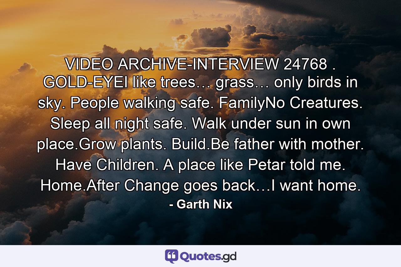 VIDEO ARCHIVE-INTERVIEW 24768 . GOLD-EYEI like trees… grass… only birds in sky. People walking safe. FamilyNo Creatures. Sleep all night safe. Walk under sun in own place.Grow plants. Build.Be father with mother. Have Children. A place like Petar told me. Home.After Change goes back…I want home. - Quote by Garth Nix