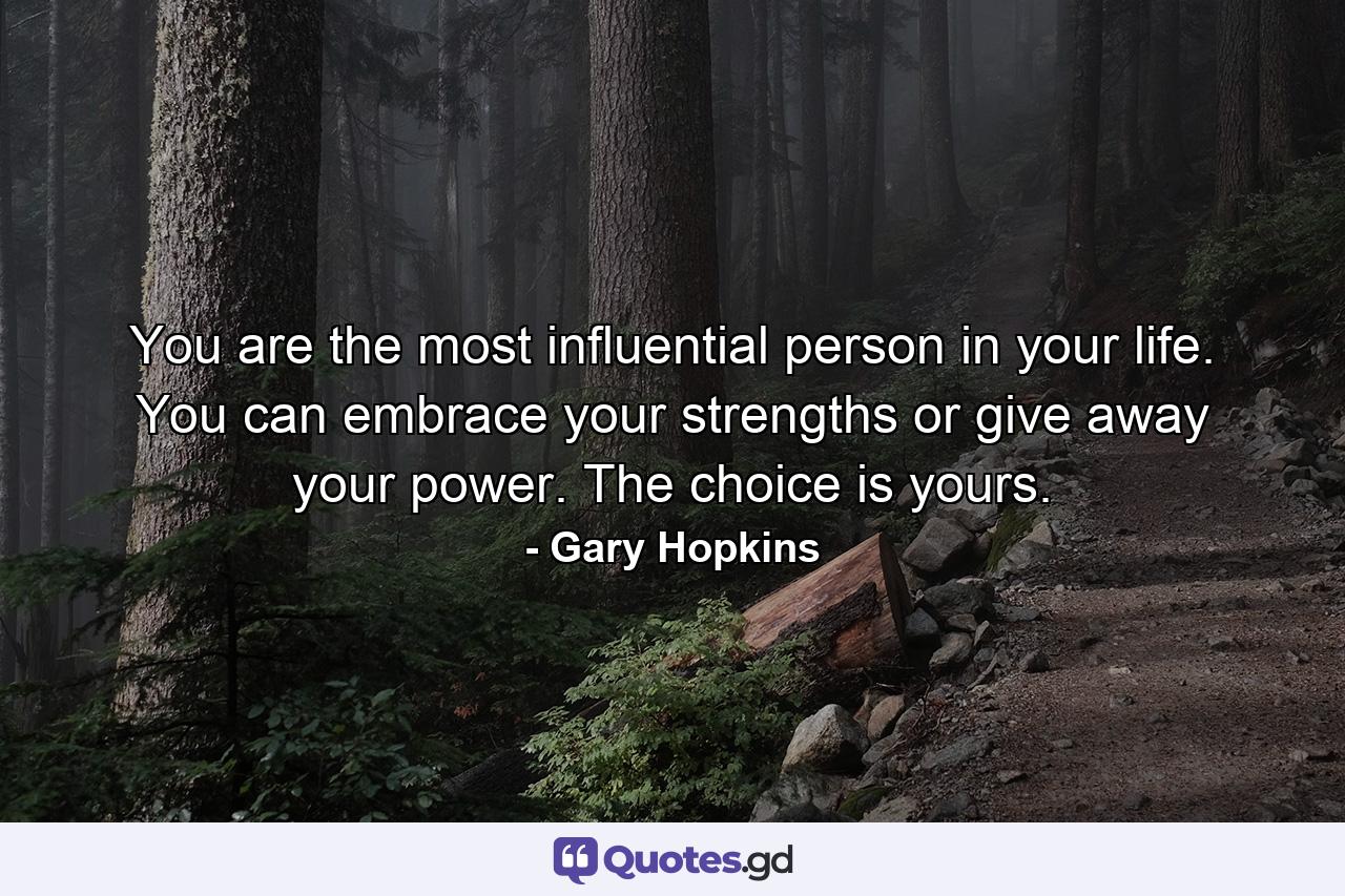 You are the most influential person in your life. You can embrace your strengths or give away your power. The choice is yours. - Quote by Gary Hopkins