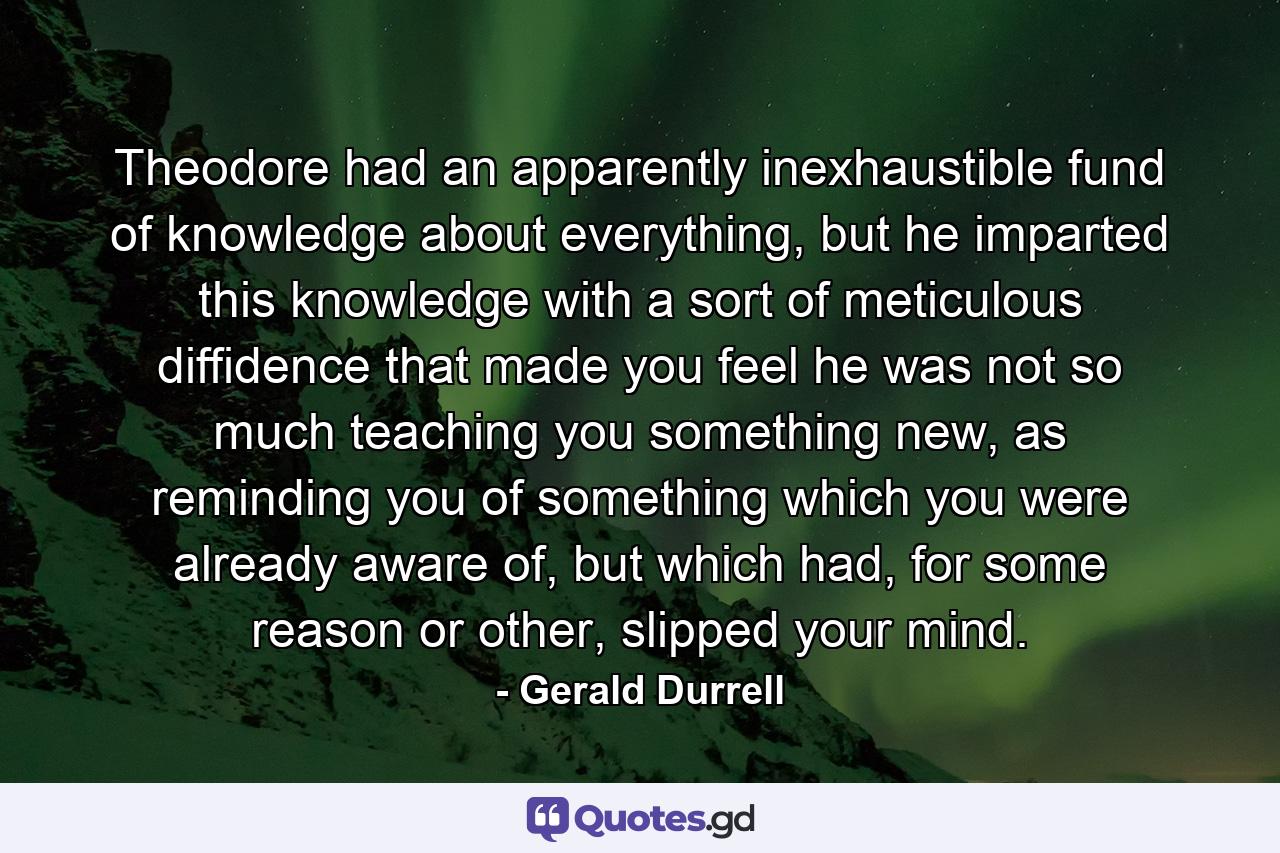 Theodore had an apparently inexhaustible fund of knowledge about everything, but he imparted this knowledge with a sort of meticulous diffidence that made you feel he was not so much teaching you something new, as reminding you of something which you were already aware of, but which had, for some reason or other, slipped your mind. - Quote by Gerald Durrell