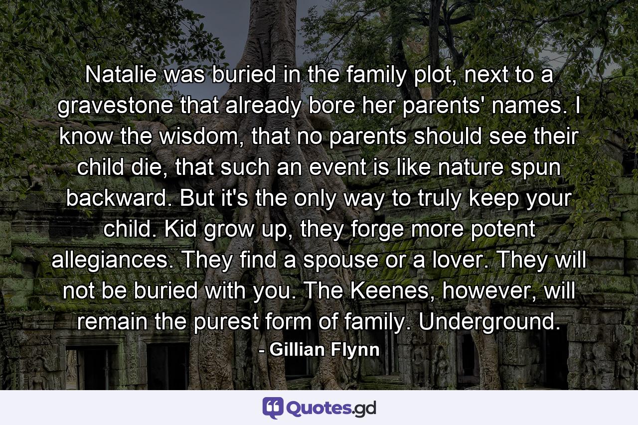 Natalie was buried in the family plot, next to a gravestone that already bore her parents' names. I know the wisdom, that no parents should see their child die, that such an event is like nature spun backward. But it's the only way to truly keep your child. Kid grow up, they forge more potent allegiances. They find a spouse or a lover. They will not be buried with you. The Keenes, however, will remain the purest form of family. Underground. - Quote by Gillian Flynn