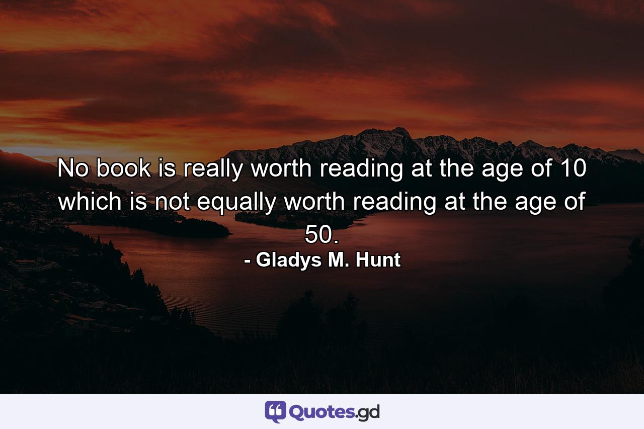 No book is really worth reading at the age of 10 which is not equally worth reading at the age of 50. - Quote by Gladys M. Hunt