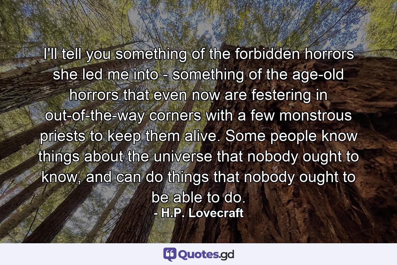 I'll tell you something of the forbidden horrors she led me into - something of the age-old horrors that even now are festering in out-of-the-way corners with a few monstrous priests to keep them alive. Some people know things about the universe that nobody ought to know, and can do things that nobody ought to be able to do. - Quote by H.P. Lovecraft