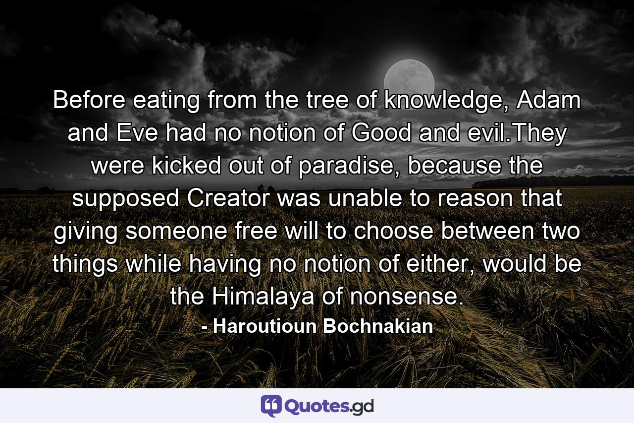 Before eating from the tree of knowledge, Adam and Eve had no notion of Good and evil.They were kicked out of paradise, because the supposed Creator was unable to reason that giving someone free will to choose between two things while having no notion of either, would be the Himalaya of nonsense. - Quote by Haroutioun Bochnakian