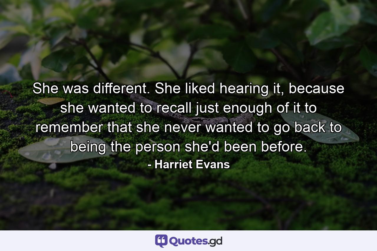 She was different. She liked hearing it, because she wanted to recall just enough of it to remember that she never wanted to go back to being the person she'd been before. - Quote by Harriet Evans