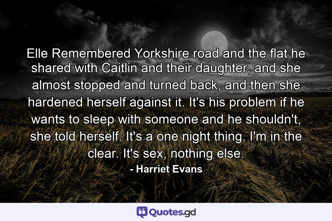 Elle Remembered Yorkshire road and the flat he shared with Caitlin and their daughter, and she almost stopped and turned back, and then she hardened herself against it. It's his problem if he wants to sleep with someone and he shouldn't, she told herself. It's a one night thing. I'm in the clear. It's sex, nothing else. - Quote by Harriet Evans