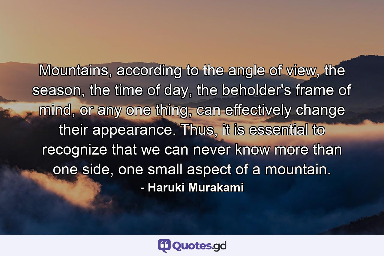 Mountains, according to the angle of view, the season, the time of day, the beholder's frame of mind, or any one thing, can effectively change their appearance. Thus, it is essential to recognize that we can never know more than one side, one small aspect of a mountain. - Quote by Haruki Murakami