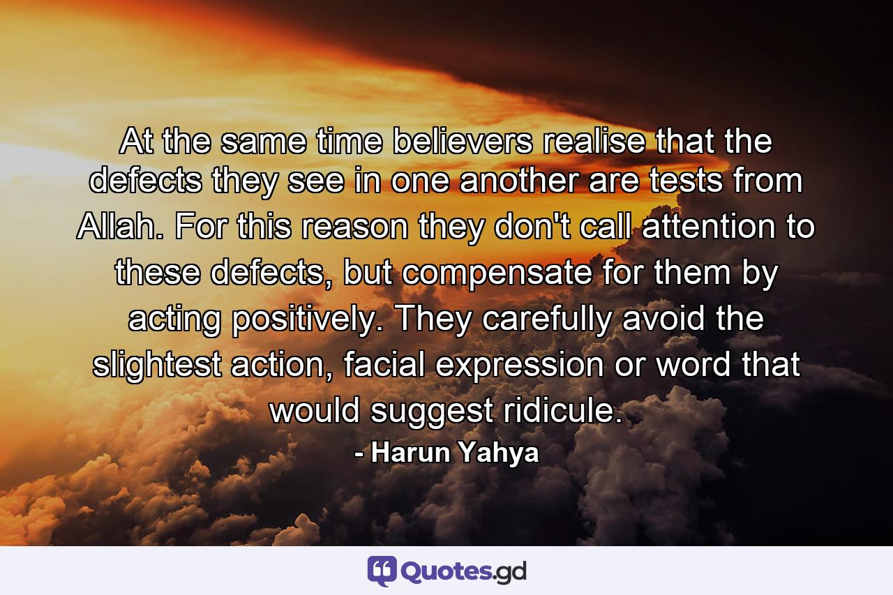 At the same time believers realise that the defects they see in one another are tests from Allah. For this reason they don't call attention to these defects, but compensate for them by acting positively. They carefully avoid the slightest action, facial expression or word that would suggest ridicule. - Quote by Harun Yahya