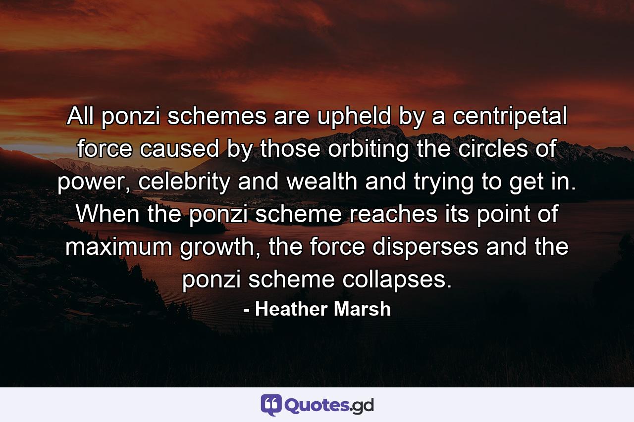 All ponzi schemes are upheld by a centripetal force caused by those orbiting the circles of power, celebrity and wealth and trying to get in. When the ponzi scheme reaches its point of maximum growth, the force disperses and the ponzi scheme collapses. - Quote by Heather Marsh