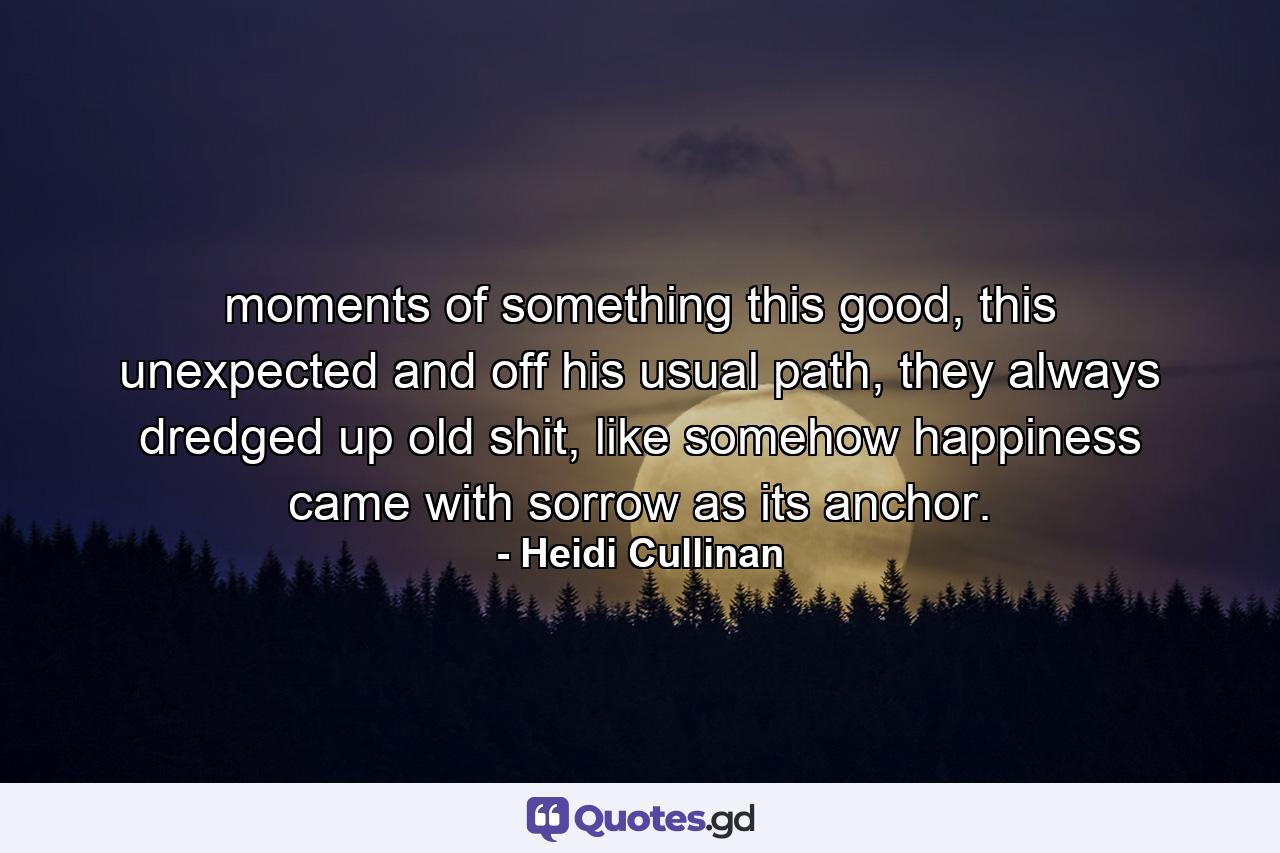 moments of something this good, this unexpected and off his usual path, they always dredged up old shit, like somehow happiness came with sorrow as its anchor. - Quote by Heidi Cullinan