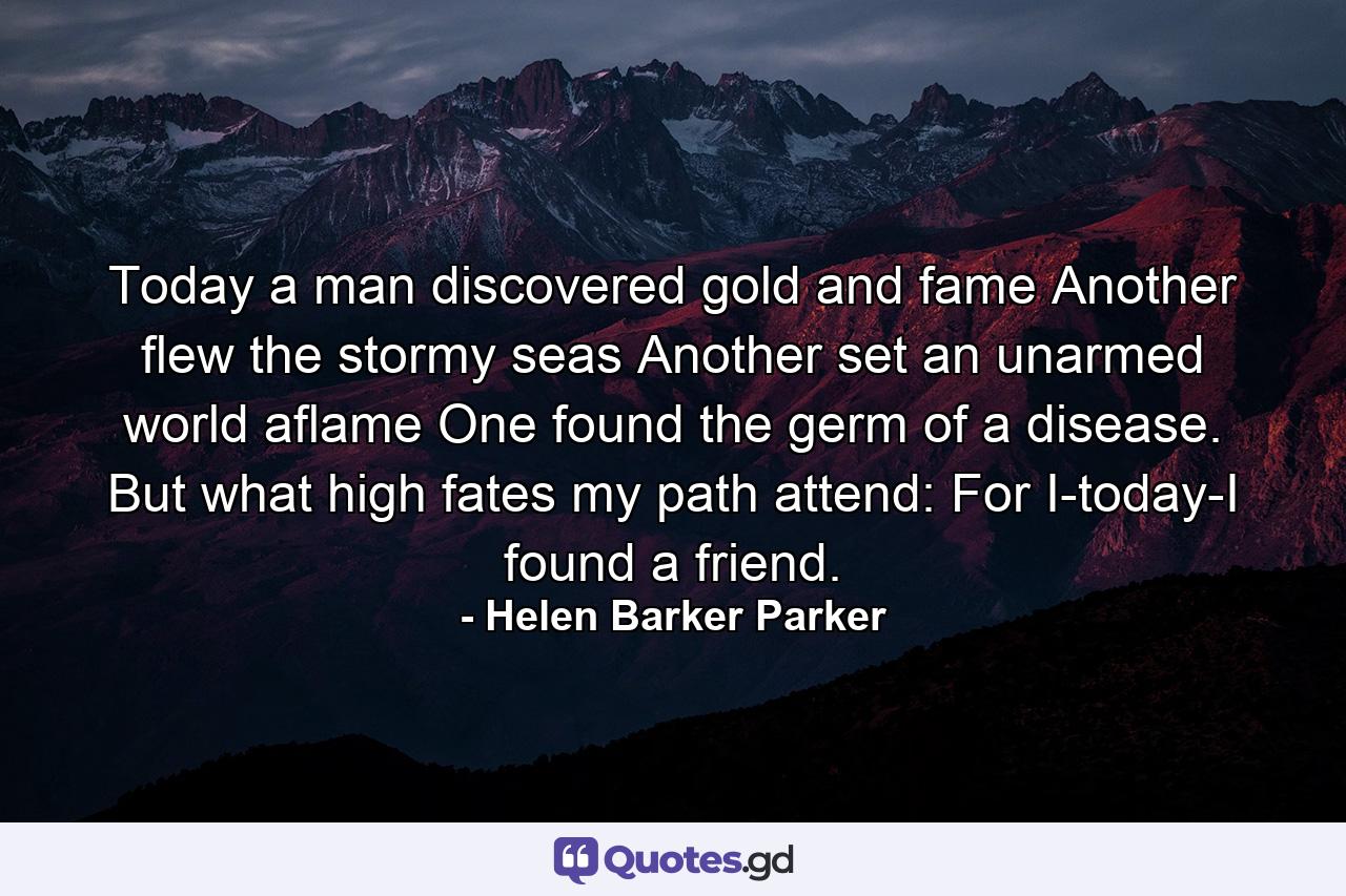 Today a man discovered gold and fame  Another flew the stormy seas  Another set an unarmed world aflame  One found the germ of a disease. But what high fates my path attend: For I-today-I found a friend. - Quote by Helen Barker Parker