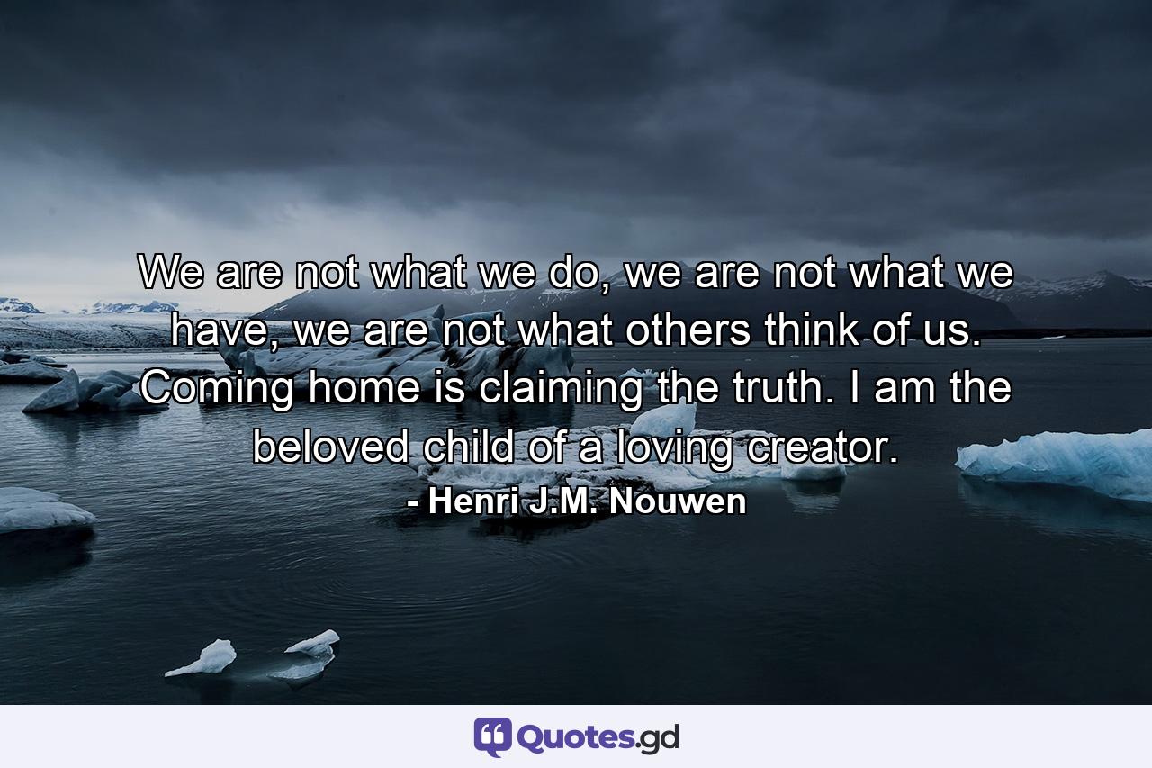 We are not what we do, we are not what we have, we are not what others think of us. Coming home is claiming the truth. I am the beloved child of a loving creator. - Quote by Henri J.M. Nouwen