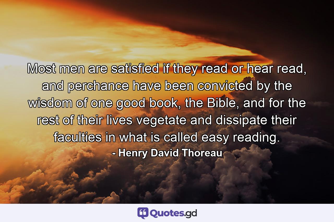 Most men are satisfied if they read or hear read, and perchance have been convicted by the wisdom of one good book, the Bible, and for the rest of their lives vegetate and dissipate their faculties in what is called easy reading. - Quote by Henry David Thoreau