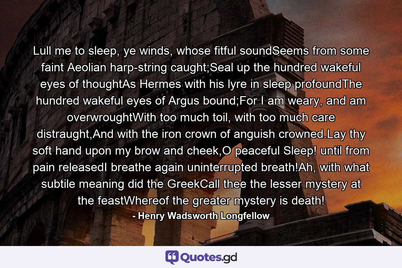 Lull me to sleep, ye winds, whose fitful soundSeems from some faint Aeolian harp-string caught;Seal up the hundred wakeful eyes of thoughtAs Hermes with his lyre in sleep profoundThe hundred wakeful eyes of Argus bound;For I am weary, and am overwroughtWith too much toil, with too much care distraught,And with the iron crown of anguish crowned.Lay thy soft hand upon my brow and cheek,O peaceful Sleep! until from pain releasedI breathe again uninterrupted breath!Ah, with what subtile meaning did the GreekCall thee the lesser mystery at the feastWhereof the greater mystery is death! - Quote by Henry Wadsworth Longfellow