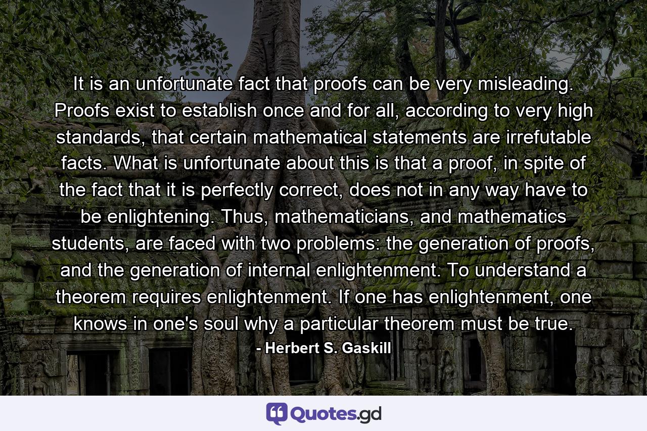 It is an unfortunate fact that proofs can be very misleading. Proofs exist to establish once and for all, according to very high standards, that certain mathematical statements are irrefutable facts. What is unfortunate about this is that a proof, in spite of the fact that it is perfectly correct, does not in any way have to be enlightening. Thus, mathematicians, and mathematics students, are faced with two problems: the generation of proofs, and the generation of internal enlightenment. To understand a theorem requires enlightenment. If one has enlightenment, one knows in one's soul why a particular theorem must be true. - Quote by Herbert S. Gaskill