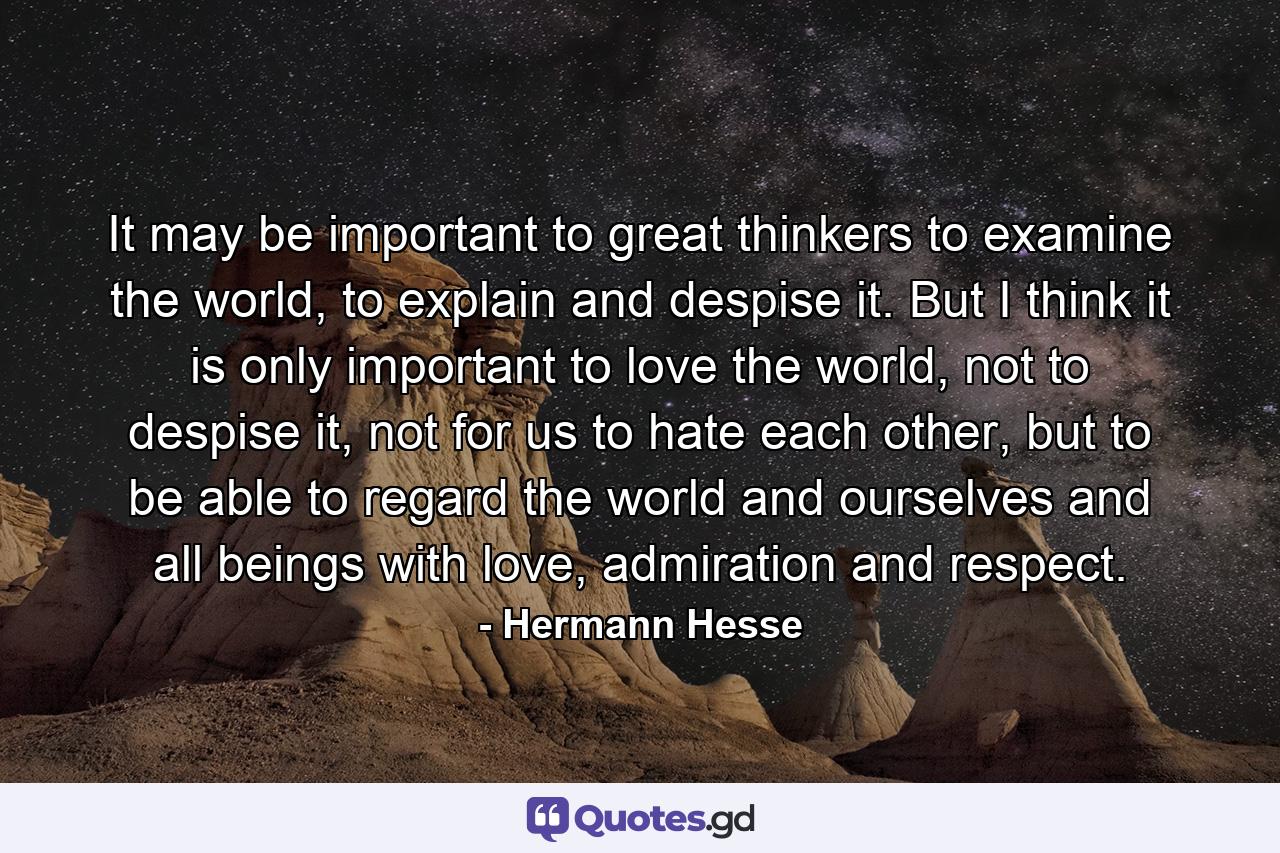 It may be important to great thinkers to examine the world, to explain and despise it. But I think it is only important to love the world, not to despise it, not for us to hate each other, but to be able to regard the world and ourselves and all beings with love, admiration and respect. - Quote by Hermann Hesse