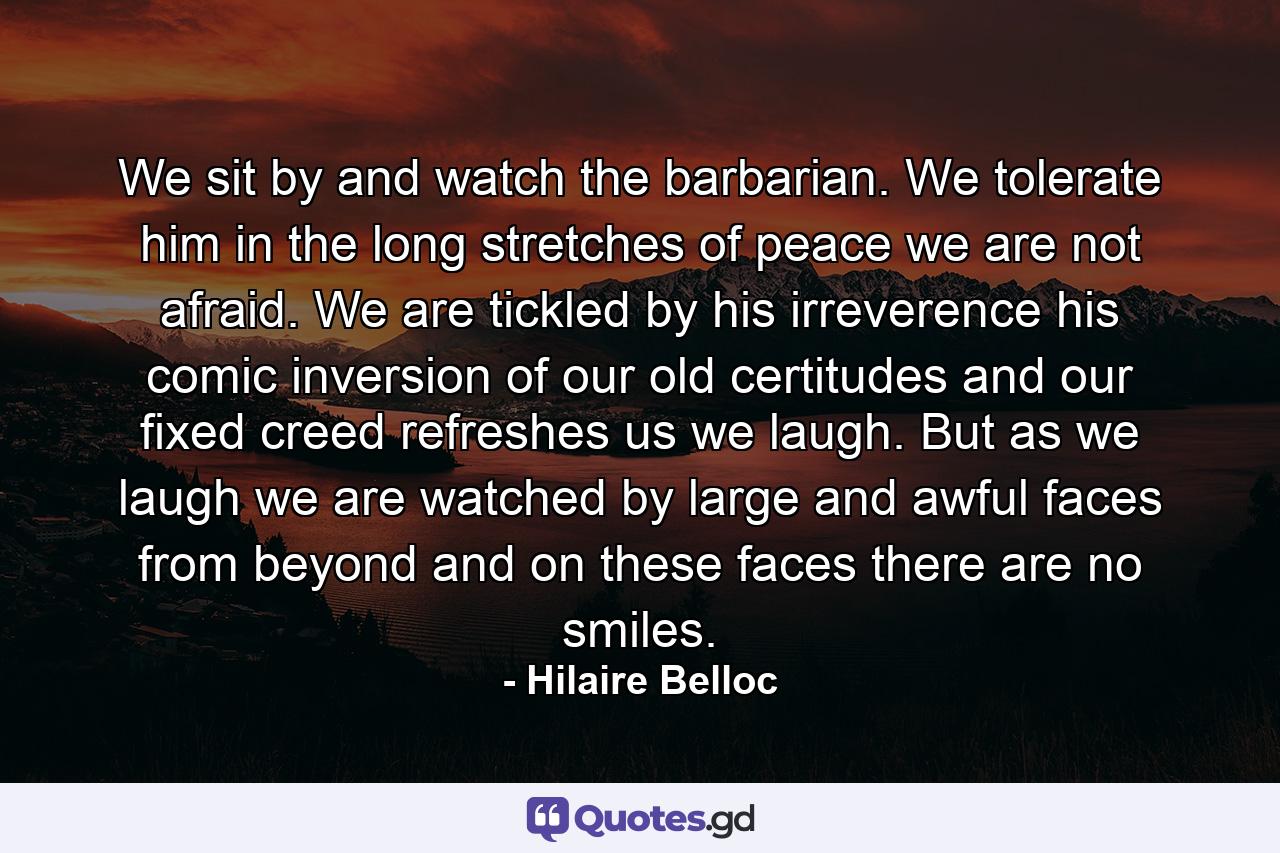 We sit by and watch the barbarian. We tolerate him in the long stretches of peace  we are not afraid. We are tickled by his irreverence  his comic inversion of our old certitudes and our fixed creed refreshes us  we laugh. But as we laugh we are watched by large and awful faces from beyond  and on these faces there are no smiles. - Quote by Hilaire Belloc